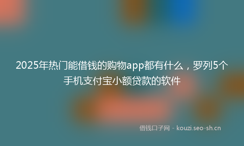 2025年热门能借钱的购物app都有什么,罗列5个手机支付宝小额贷款的软件