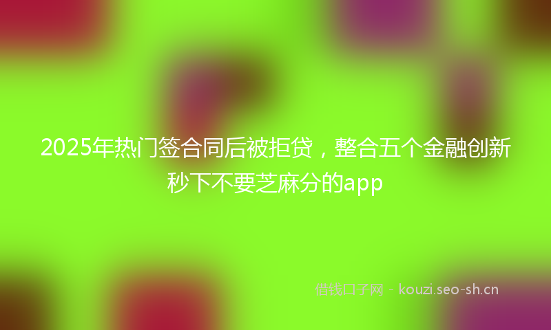 2025年热门签合同后被拒贷，整合五个金融创新秒下不要芝麻分的app