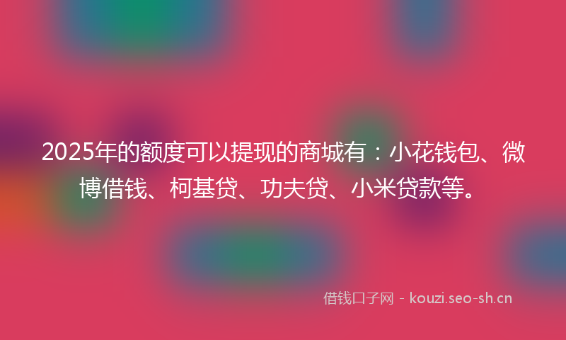 2025年的额度可以提现的商城有：小花钱包、微博借钱、柯基贷、功夫贷、小米贷款等。