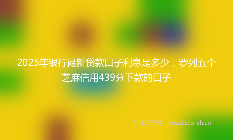 2025年银行最新贷款口子利息是多少，罗列五个芝麻信用439分下款的口子