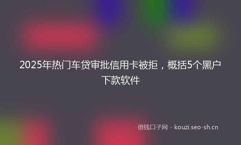 2025年热门车贷审批信用卡被拒,概括5个黑户下款软件