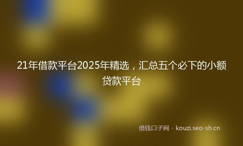 21年借款平台2025年精选，汇总五个必下的小额贷款平台