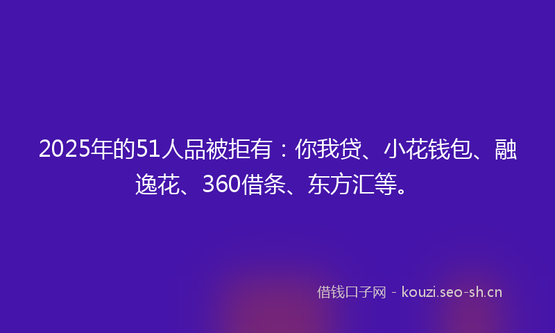 2025年的51人品被拒有：你我贷、小花钱包、融逸花、360借条、东方汇等。