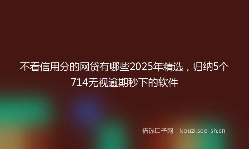 不看信用分的网贷有哪些2025年精选，归纳5个714无视逾期秒下的软件