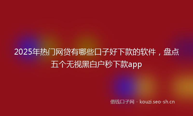 2025年热门网贷有哪些口子好下款的软件，盘点五个无视黑白户秒下款app