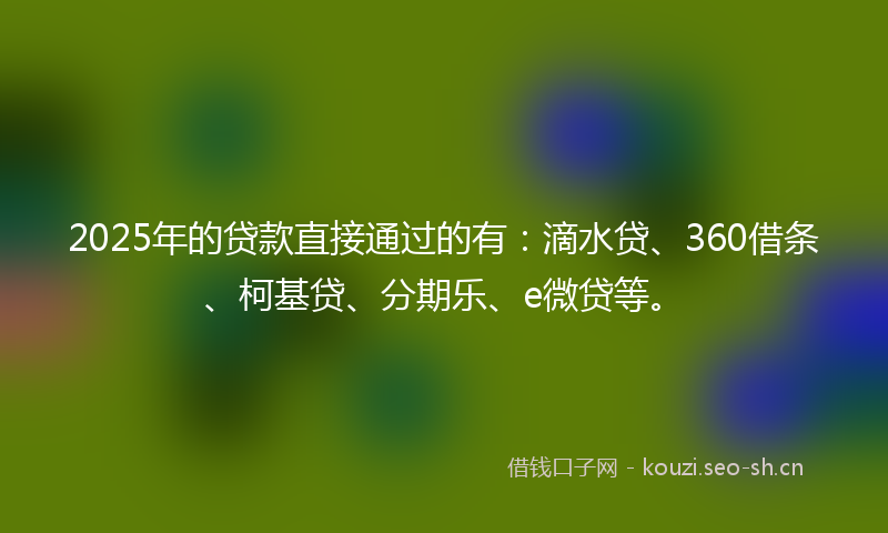 2025年的贷款直接通过的有：滴水贷、360借条、柯基贷、分期乐、e微贷等。