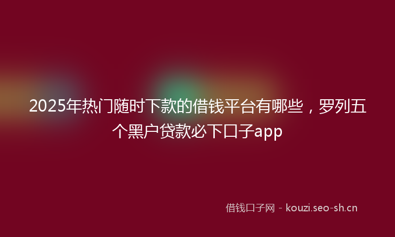 2025年热门随时下款的借钱平台有哪些，罗列五个黑户贷款必下口子app
