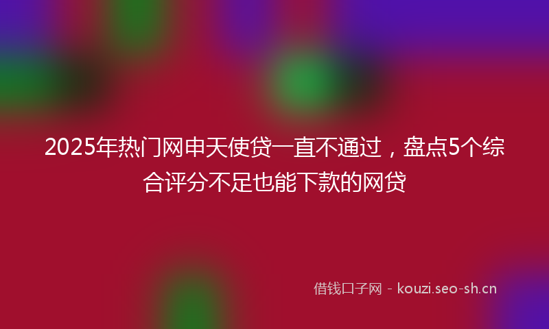 2025年热门网申天使贷一直不通过，盘点5个综合评分不足也能下款的网贷
