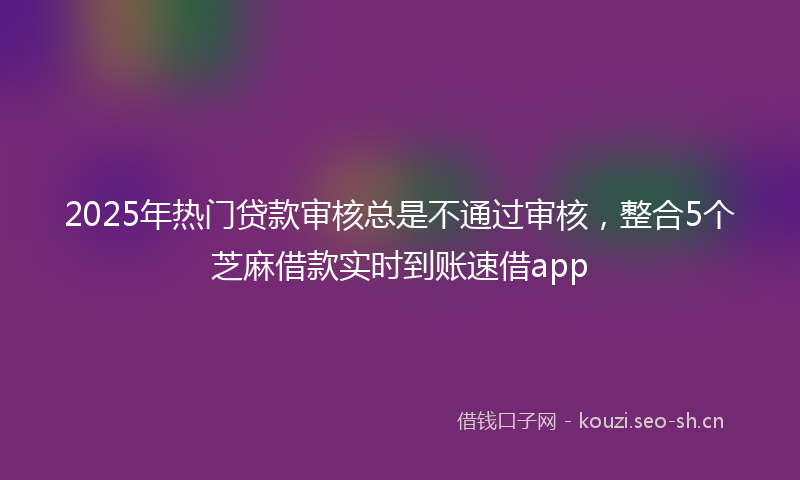 2025年热门贷款审核总是不通过审核,整合5个芝麻借款实时到账速借app