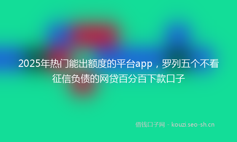 2025年热门能出额度的平台app，罗列五个不看征信负债的网贷百分百下款口子