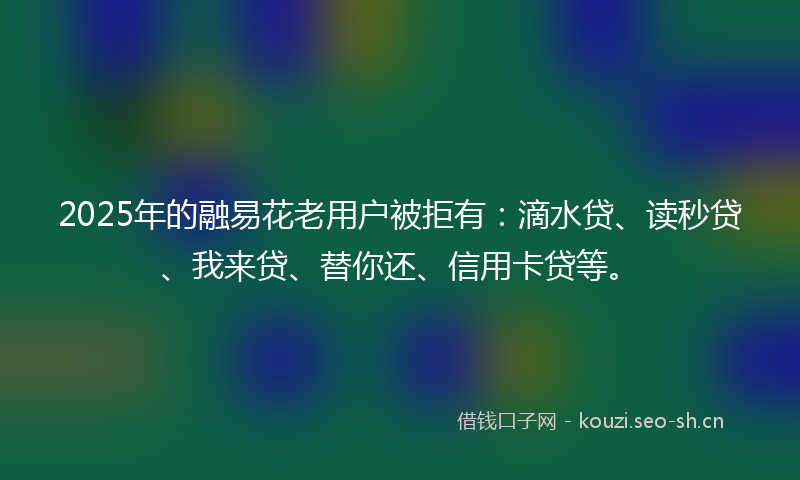 2025年的融易花老用户被拒有：滴水贷、读秒贷、我来贷、替你还、信用卡贷等。