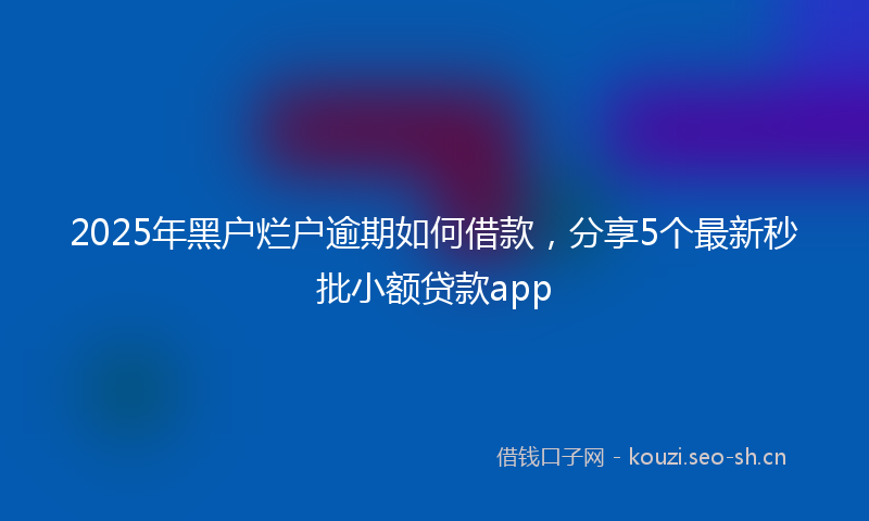 2025年黑户烂户逾期如何借款，分享5个最新秒批小额贷款app
