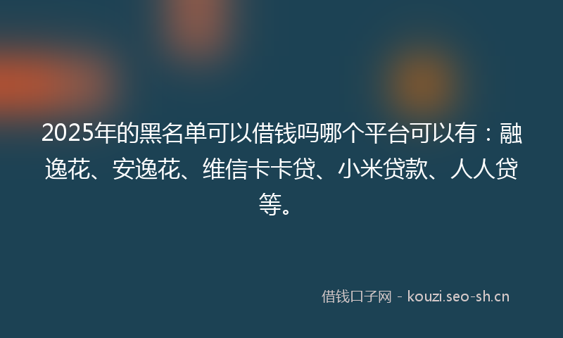 2025年的黑名单可以借钱吗哪个平台可以有：融逸花、安逸花、维信卡卡贷、小米贷款、人人贷等。