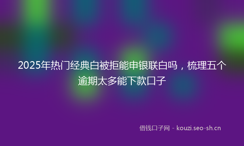 2025年热门经典白被拒能申银联白吗，梳理五个逾期太多能下款口子