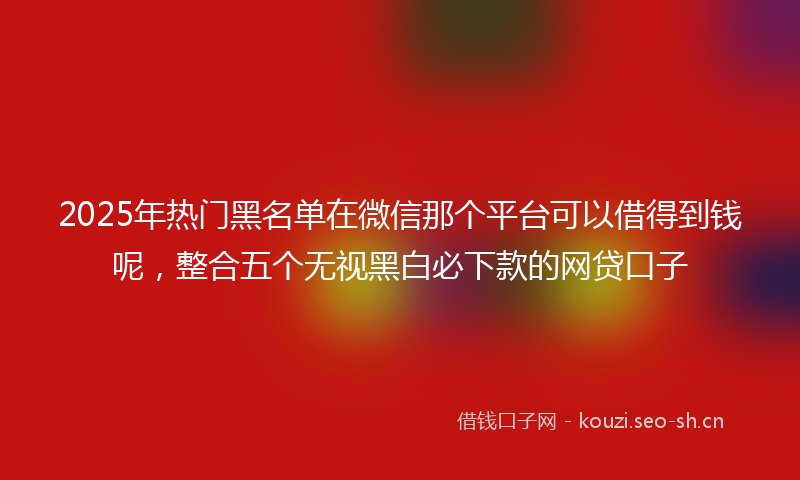 2025年热门黑名单在微信那个平台可以借得到钱呢，整合五个无视黑白必下款的网贷口子