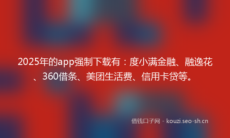 2025年的app强制下载有：度小满金融、融逸花、360借条、美团生活费、信用卡贷等。