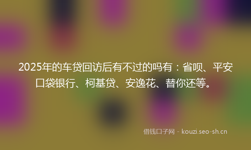 2025年的车贷回访后有不过的吗有:省呗、平安口袋银行、柯基贷、安逸花、替你还等。