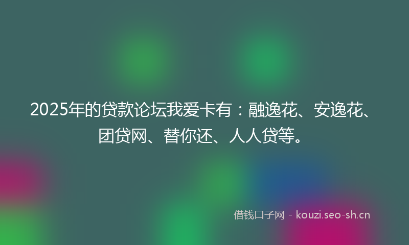 2025年的贷款论坛我爱卡有：融逸花、安逸花、团贷网、替你还、人人贷等。