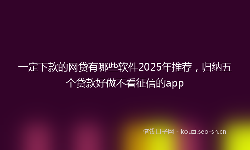 一定下款的网贷有哪些软件2025年推荐，归纳五个贷款好做不看征信的app