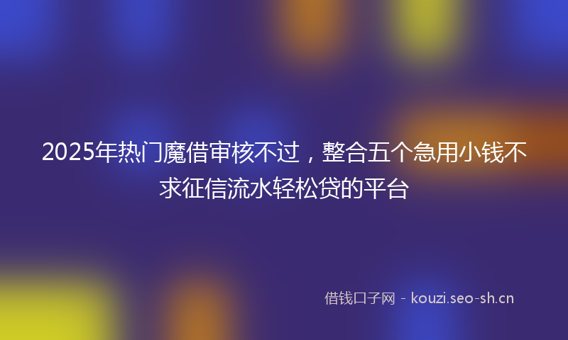 2025年热门魔借审核不过，整合五个急用小钱不求征信流水轻松贷的平台