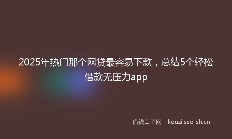 2025年热门那个网贷最容易下款，总结5个轻松借款无压力app