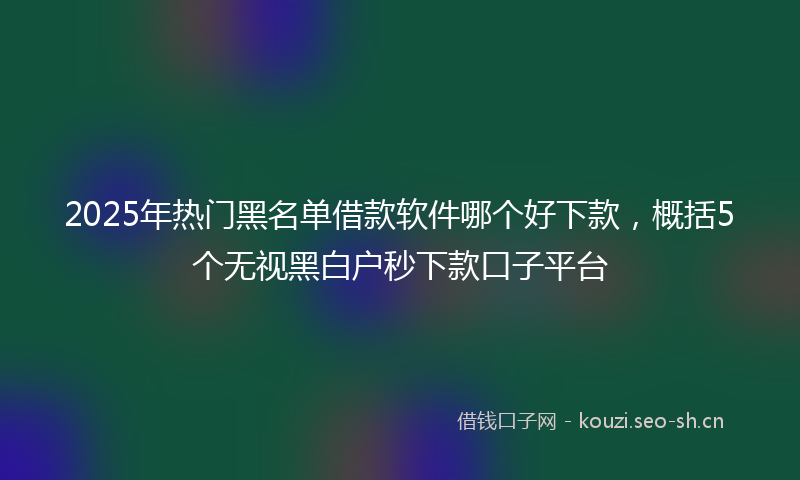 2025年热门黑名单借款软件哪个好下款，概括5个无视黑白户秒下款口子平台