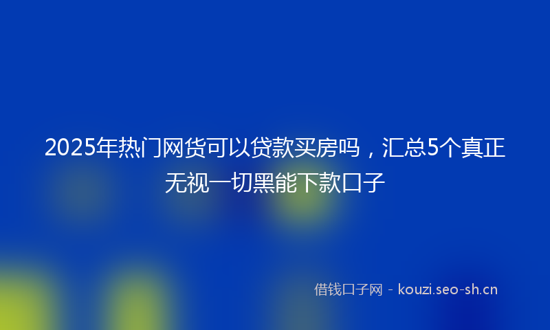 2025年热门网货可以贷款买房吗，汇总5个真正无视一切黑能下款口子