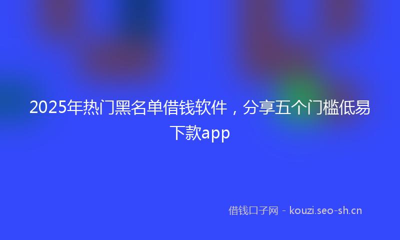 2025年热门黑名单借钱软件，分享五个门槛低易下款app