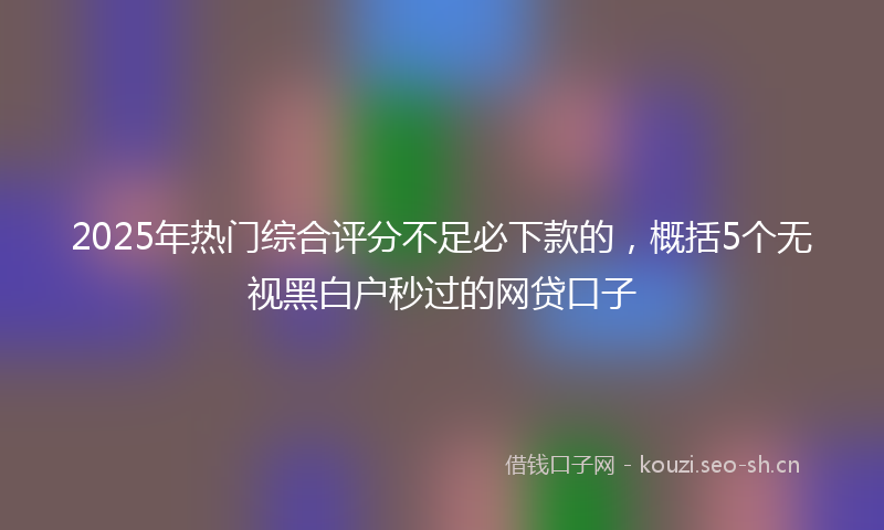 2025年热门综合评分不足必下款的，概括5个无视黑白户秒过的网贷口子