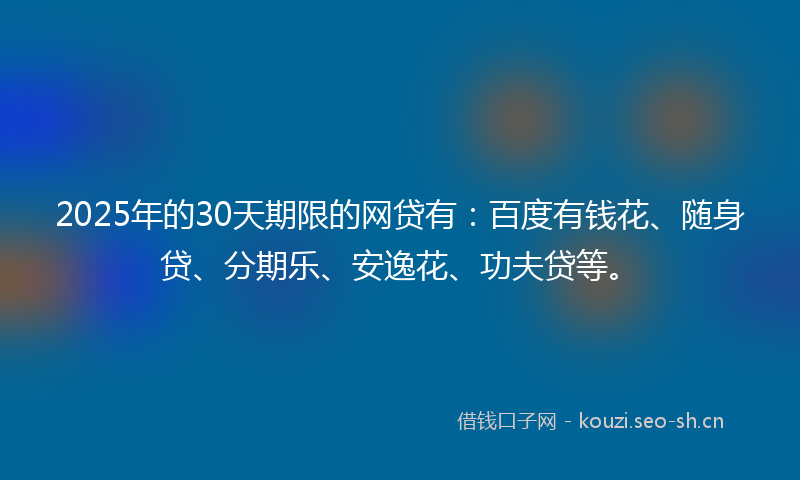 2025年的30天期限的网贷有：百度有钱花、随身贷、分期乐、安逸花、功夫贷等。