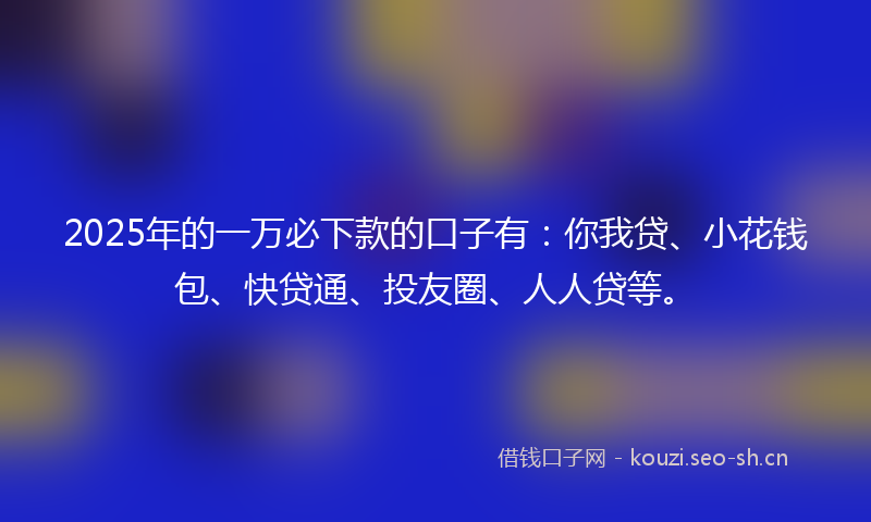 2025年的一万必下款的口子有：你我贷、小花钱包、快贷通、投友圈、人人贷等。