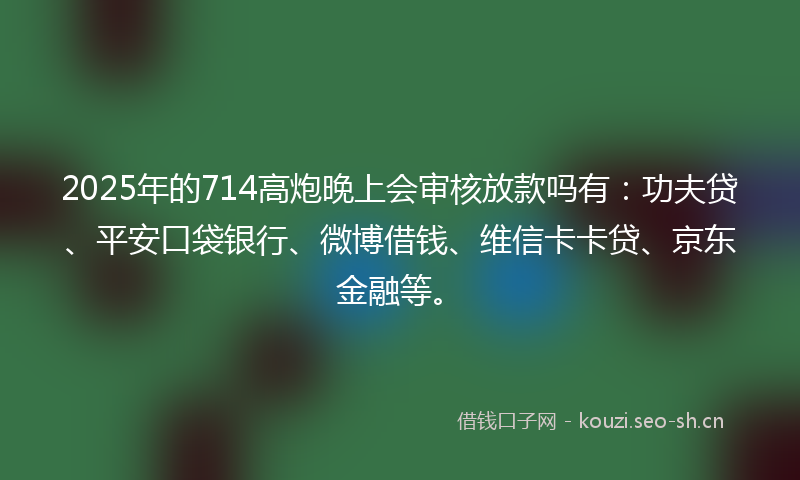 2025年的714高炮晚上会审核放款吗有：功夫贷、平安口袋银行、微博借钱、维信卡卡贷、京东金融等。