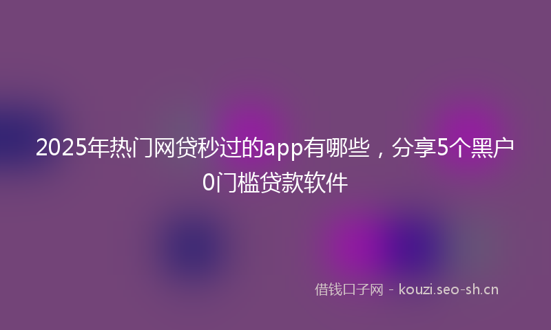 2025年热门网贷秒过的app有哪些，分享5个黑户0门槛贷款软件