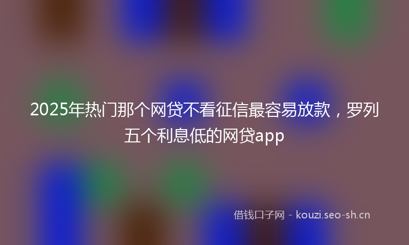 2025年热门那个网贷不看征信最容易放款，罗列五个利息低的网贷app