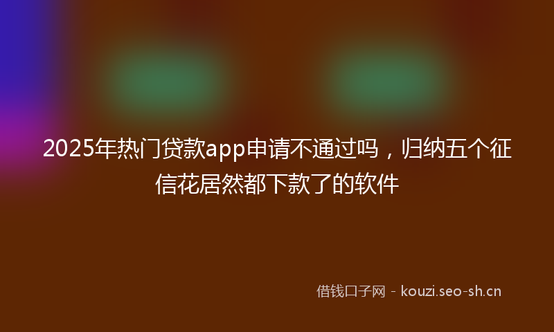 2025年热门贷款app申请不通过吗，归纳五个征信花居然都下款了的软件