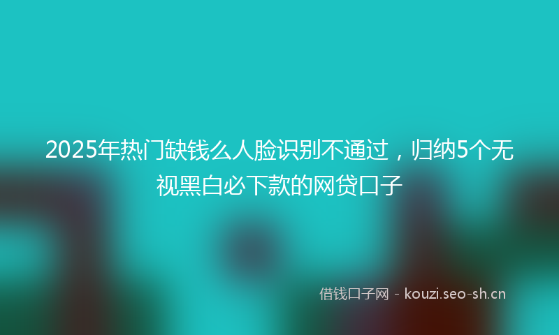 2025年热门缺钱么人脸识别不通过，归纳5个无视黑白必下款的网贷口子