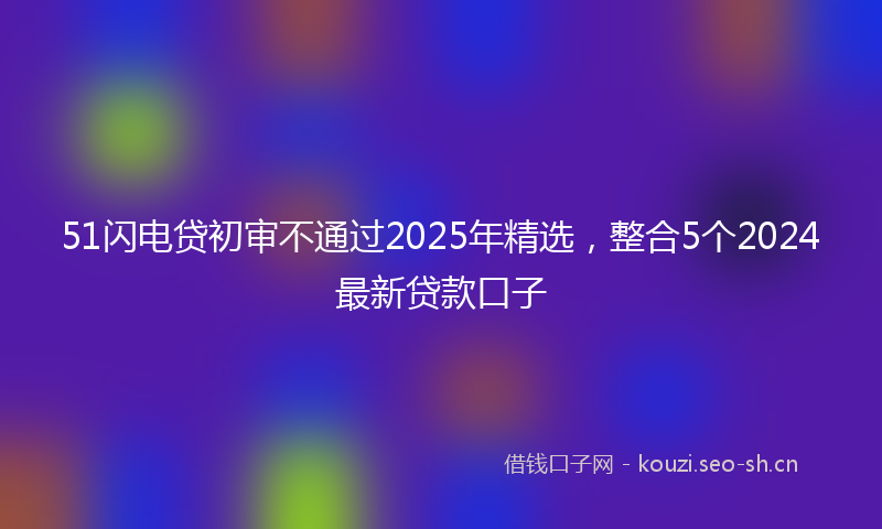 51闪电贷初审不通过2025年精选，整合5个2024最新贷款口子