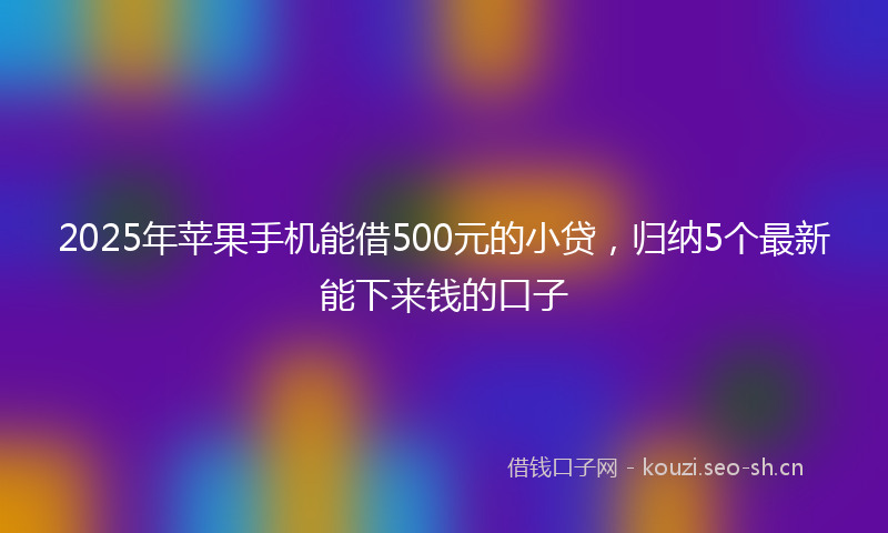 2025年苹果手机能借500元的小贷，归纳5个最新能下来钱的口子