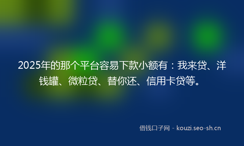 2025年的那个平台容易下款小额有：我来贷、洋钱罐、微粒贷、替你还、信用卡贷等。