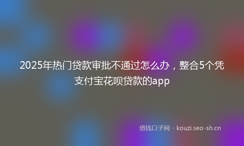 2025年热门贷款审批不通过怎么办，整合5个凭支付宝花呗贷款的app