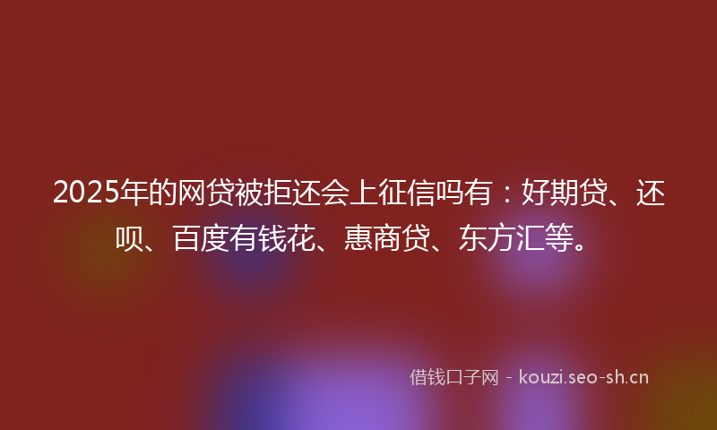 2025年的网贷被拒还会上征信吗有：好期贷、还呗、百度有钱花、惠商贷、东方汇等。