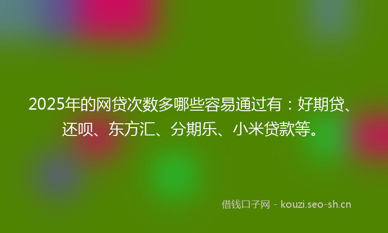 2025年的网贷次数多哪些容易通过有：好期贷、还呗、东方汇、分期乐、小米贷款等。