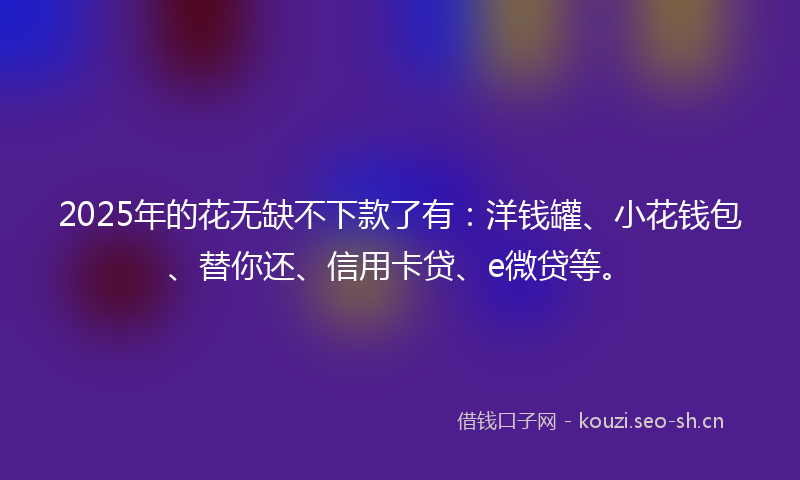 2025年的花无缺不下款了有：洋钱罐、小花钱包、替你还、信用卡贷、e微贷等。