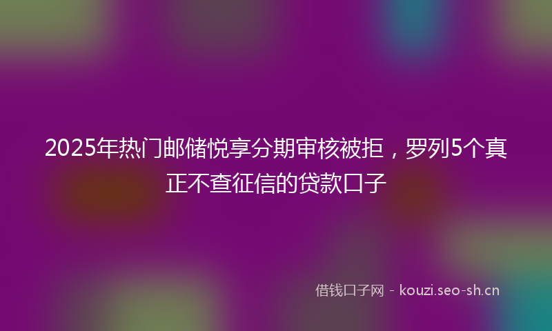 2025年热门邮储悦享分期审核被拒，罗列5个真正不查征信的贷款口子
