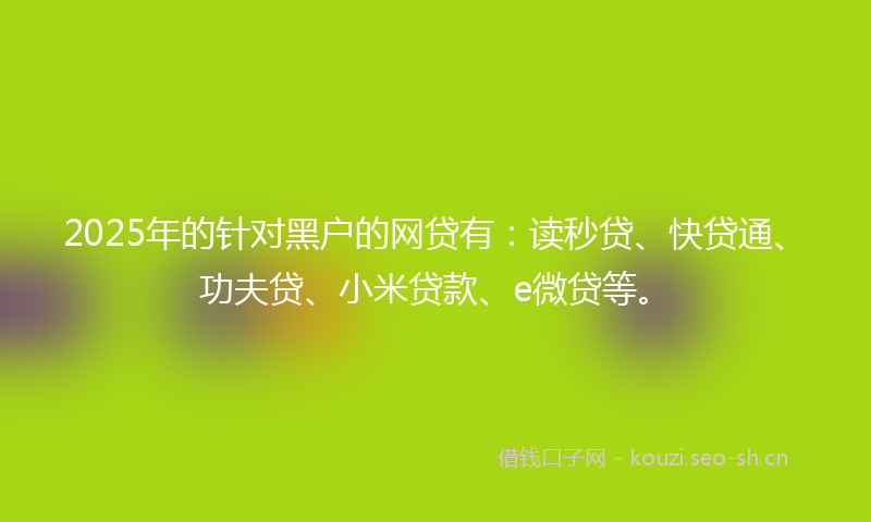 2025年的针对黑户的网贷有：读秒贷、快贷通、功夫贷、小米贷款、e微贷等。