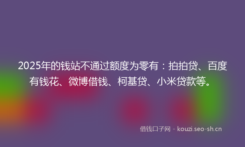 2025年的钱站不通过额度为零有：拍拍贷、百度有钱花、微博借钱、柯基贷、小米贷款等。