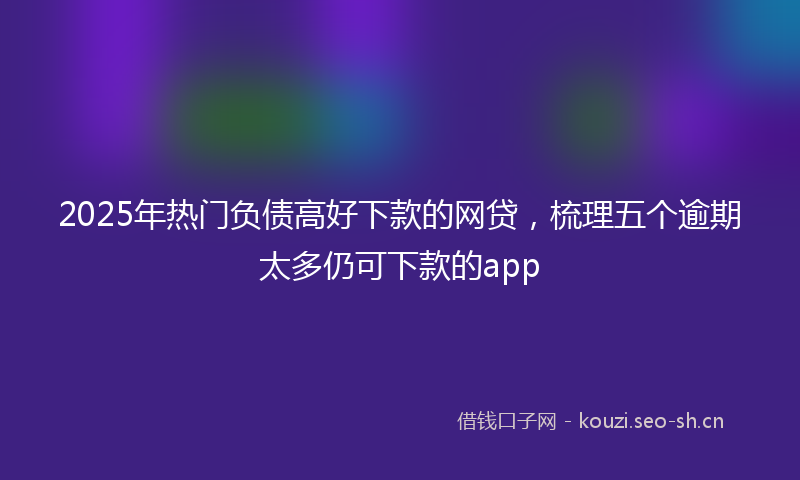 2025年热门负债高好下款的网贷，梳理五个逾期太多仍可下款的app