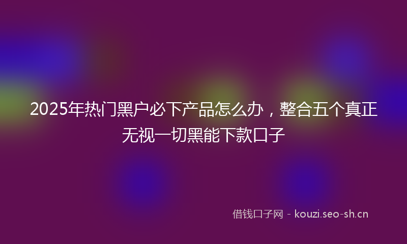 2025年热门黑户必下产品怎么办,整合五个真正无视一切黑能下款口子