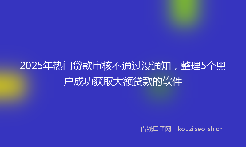 2025年热门贷款审核不通过没通知，整理5个黑户成功获取大额贷款的软件