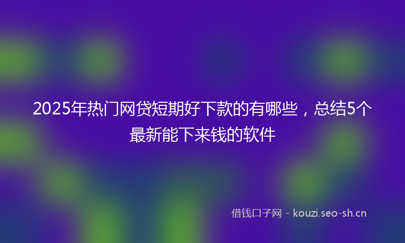 2025年热门网贷短期好下款的有哪些，总结5个最新能下来钱的软件